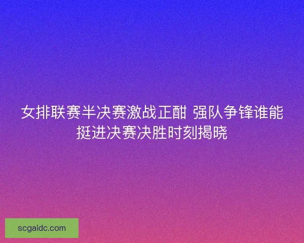 女排联赛半决赛激战正酣 强队争锋谁能挺进决赛决胜时刻揭晓