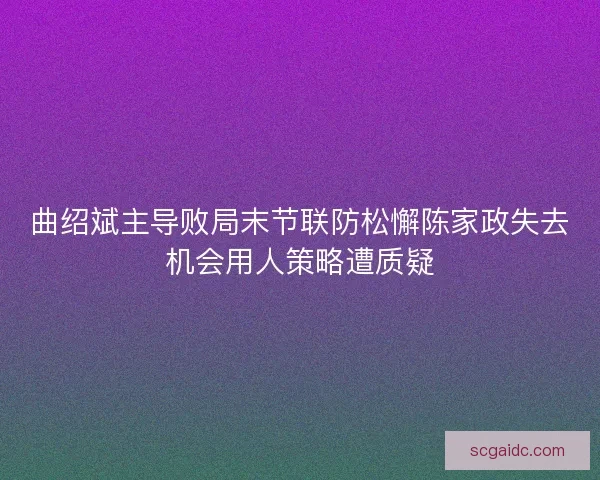 曲绍斌主导败局末节联防松懈陈家政失去机会用人策略遭质疑