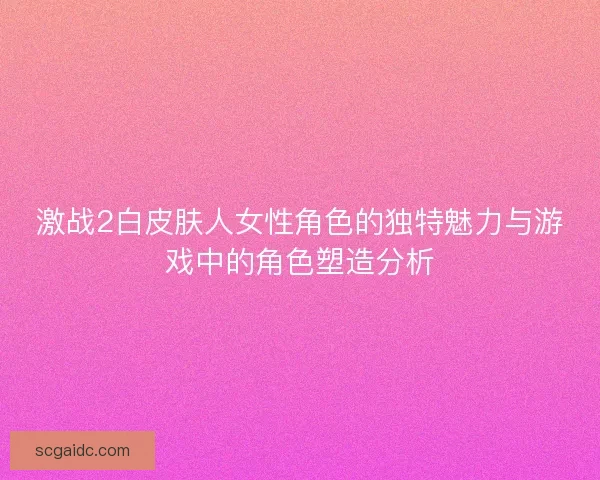 激战2白皮肤人女性角色的独特魅力与游戏中的角色塑造分析