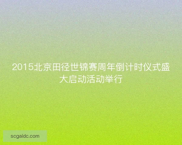 2015北京田径世锦赛周年倒计时仪式盛大启动活动举行 2015北京田径世锦赛周年倒计时仪式盛大启动活动举行