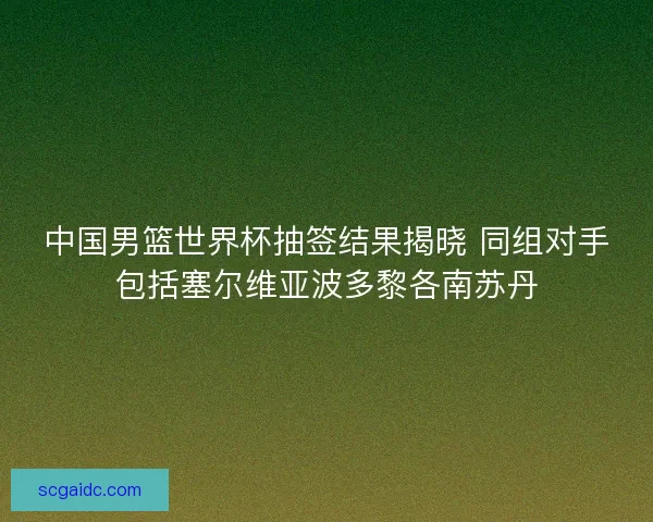 中国男篮世界杯抽签结果揭晓 同组对手包括塞尔维亚波多黎各南苏丹