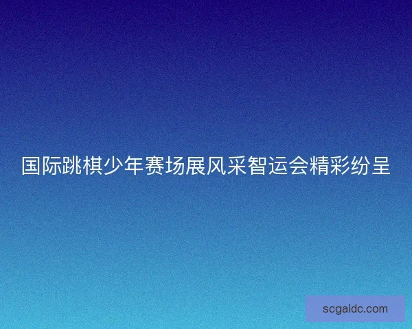 国际跳棋少年赛场展风采智运会精彩纷呈 国际跳棋少年赛场展风采智运会精彩纷呈
