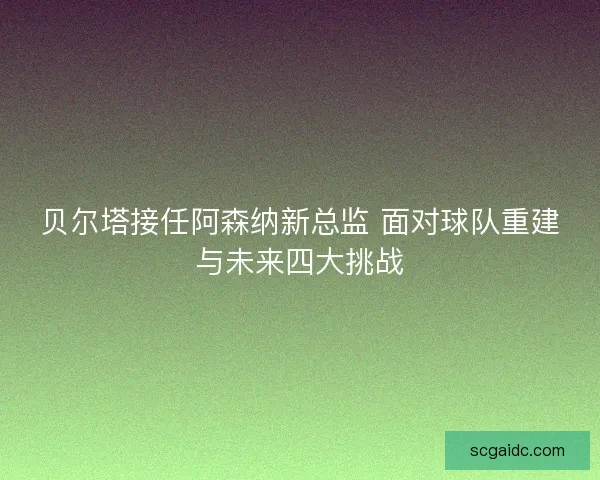 贝尔塔接任阿森纳新总监 面对球队重建与未来四大挑战