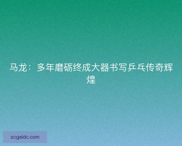 马龙：多年磨砺终成大器书写乒乓传奇辉煌