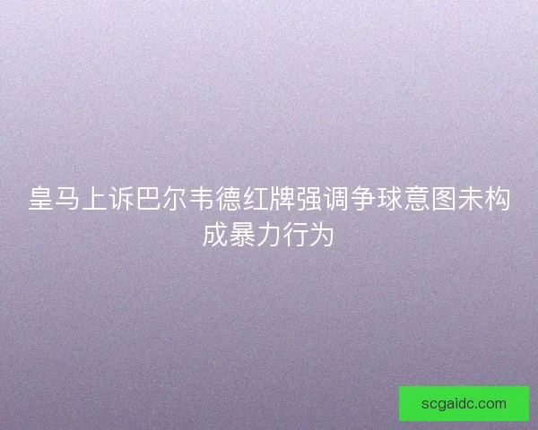 皇马上诉巴尔韦德红牌强调争球意图未构成暴力行为