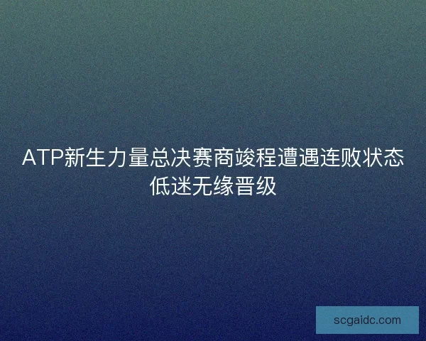 ATP新生力量总决赛商竣程遭遇连败状态低迷无缘晋级