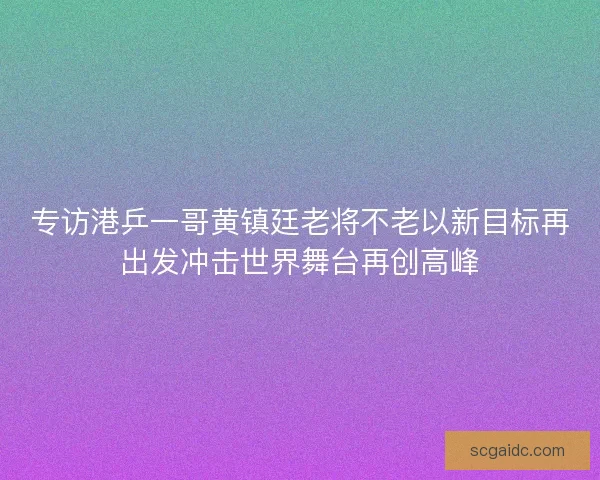 专访港乒一哥黄镇廷老将不老以新目标再出发冲击世界舞台再创高峰