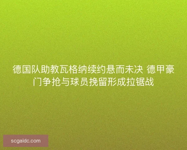 德国队助教瓦格纳续约悬而未决 德甲豪门争抢与球员挽留形成拉锯战