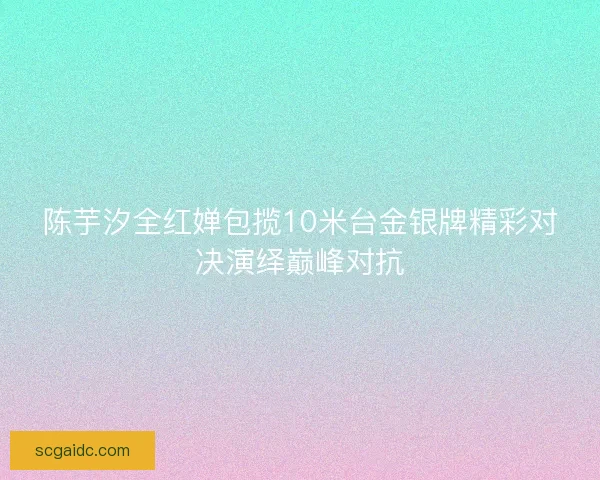 陈芋汐全红婵包揽10米台金银牌精彩对决演绎巅峰对抗