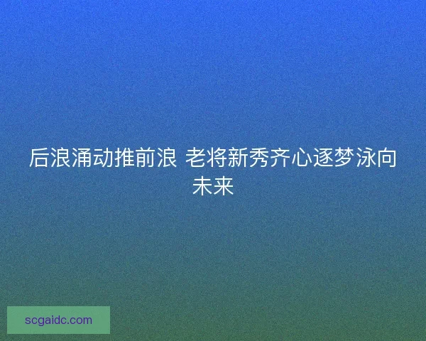 后浪涌动推前浪 老将新秀齐心逐梦泳向未来