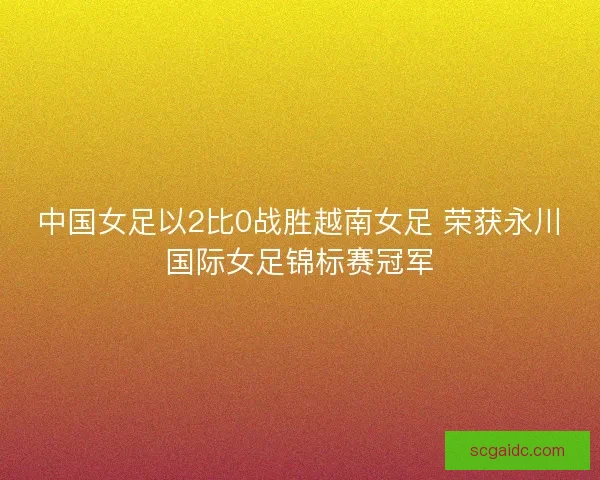 中国女足以2比0战胜越南女足 荣获永川国际女足锦标赛冠军 中国女足以2比0战胜越南女足 荣获永川国际女足锦标赛冠军
