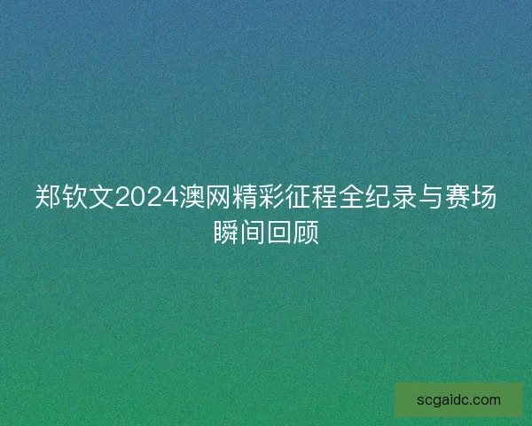 郑钦文2024澳网精彩征程全纪录与赛场瞬间回顾
