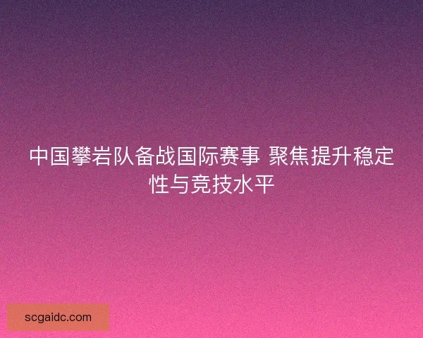 中国攀岩队备战国际赛事 聚焦提升稳定性与竞技水平