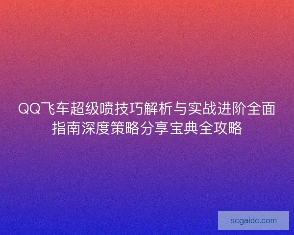 QQ飞车超级喷技巧解析与实战进阶全面指南深度策略分享宝典全攻略 QQ飞车超级喷技巧解析与实战进阶全面指南深度策略分享宝典全攻略