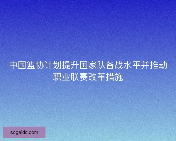 中国篮协计划提升国家队备战水平并推动职业联赛改革措施 中国篮协计划提升国家队备战水平并推动职业联赛改革措施
